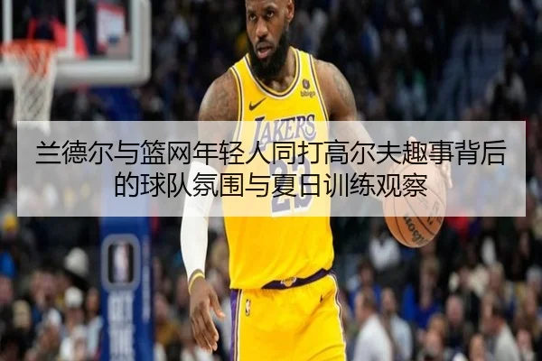 兰德尔与篮网年轻人同打高尔夫趣事背后的球队氛围与夏日训练观察
