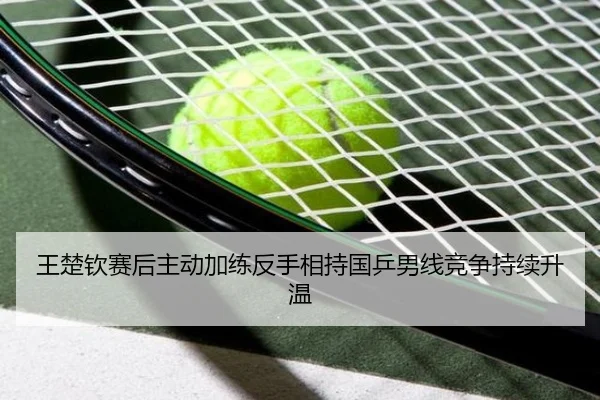 王楚钦赛后主动加练反手相持国乒男线竞争持续升温